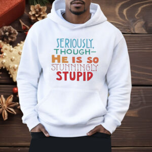 Seriously Though He Is So Stunningly Stupid Shirt