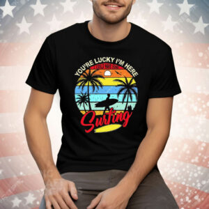 You’re Lucky I’m Here I Could Have Gone Surfing Tee Shirt