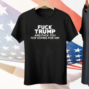 Fuck Trump And Fuck You For Voting For Him Tee Shirt
